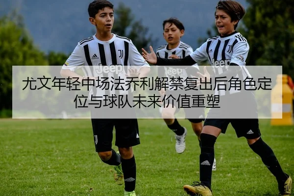 尤文年轻中场法乔利解禁复出后角色定位与球队未来价值重塑