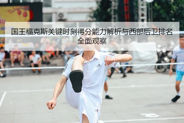 国王福克斯关键时刻得分能力解析与西部后卫排名全面观察