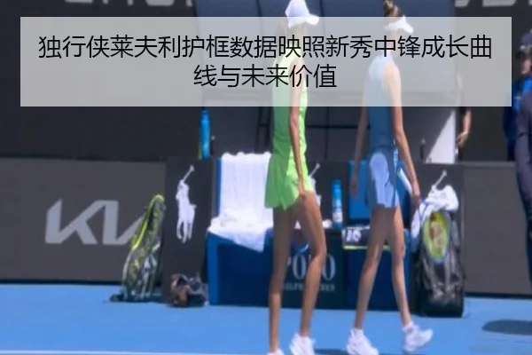 独行侠莱夫利护框数据映照新秀中锋成长曲线与未来价值