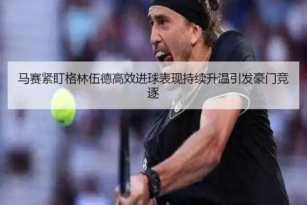马赛紧盯格林伍德高效进球表现持续升温引发豪门竞逐