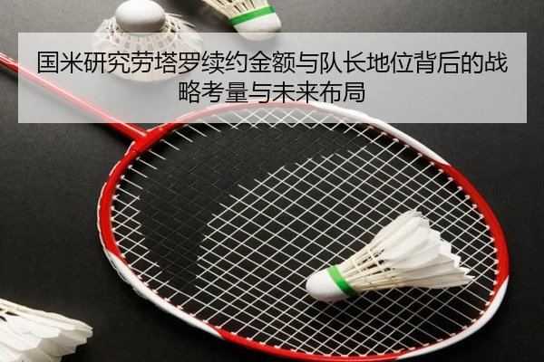 国米研究劳塔罗续约金额与队长地位背后的战略考量与未来布局
