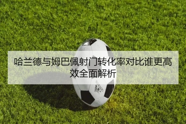 哈兰德与姆巴佩射门转化率对比谁更高效全面解析