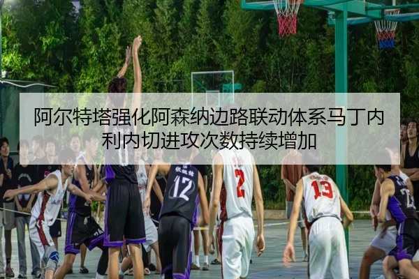 阿尔特塔强化阿森纳边路联动体系马丁内利内切进攻次数持续增加